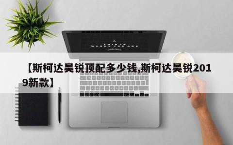 【斯柯达昊锐顶配多少钱,斯柯达昊锐2019新款】